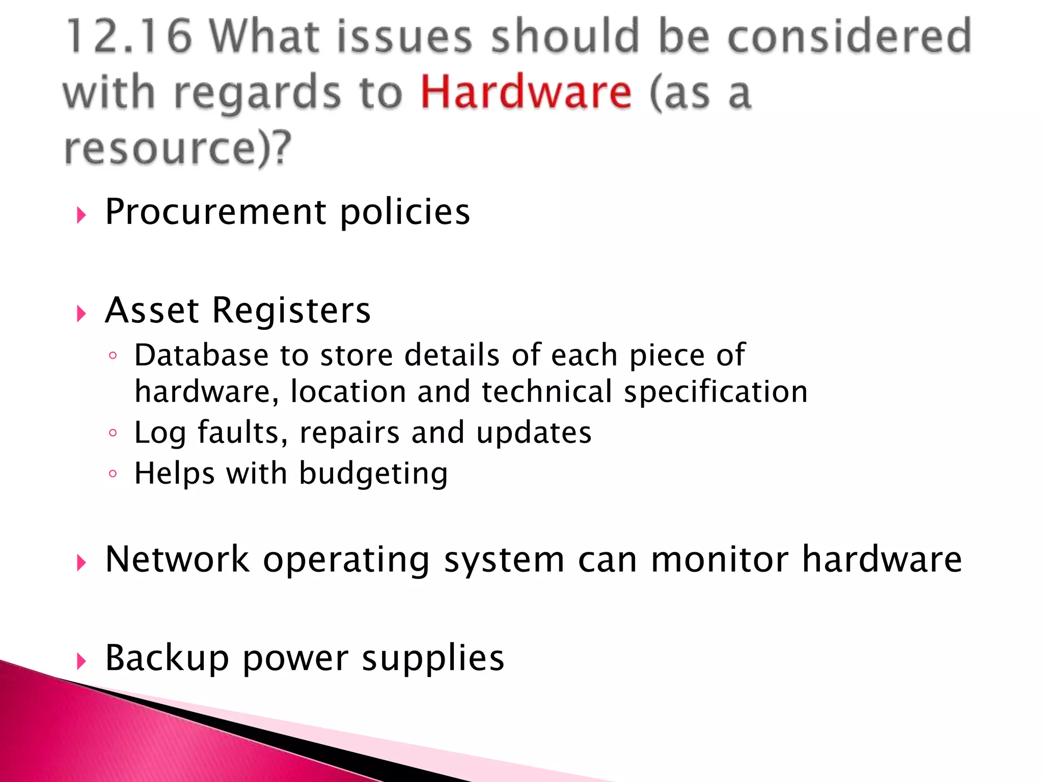    Procurement policies

   Asset Registers
    ◦ Database to store details of each piece of
      hardware, location and technical specification
    ◦ Log faults, repairs and updates
    ◦ Helps with budgeting

   Network operating system can monitor hardware

   Backup power supplies
 