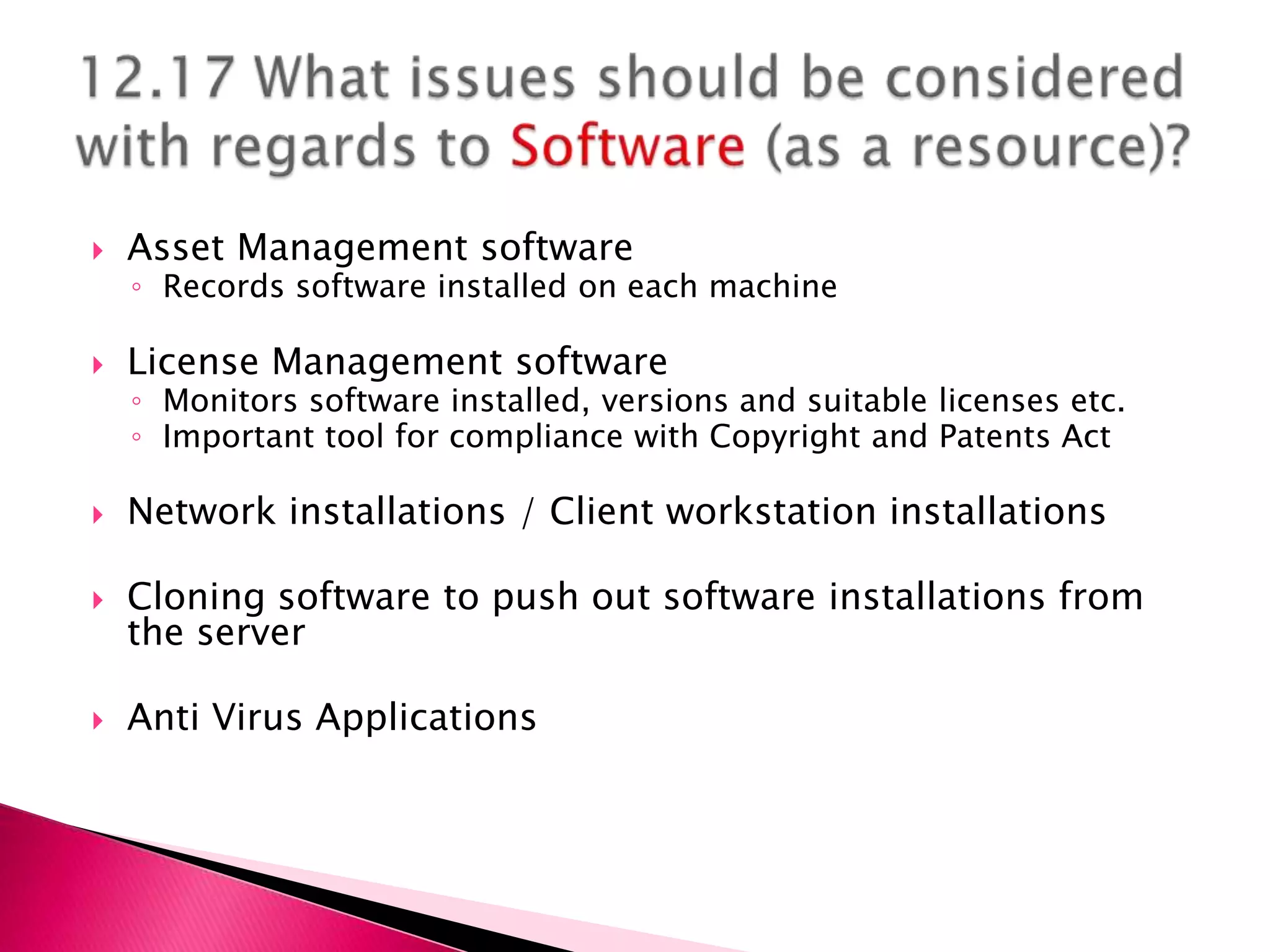    Asset Management software
    ◦ Records software installed on each machine

   License Management software
    ◦ Monitors software installed, versions and suitable licenses etc.
    ◦ Important tool for compliance with Copyright and Patents Act

   Network installations / Client workstation installations

   Cloning software to push out software installations from
    the server

   Anti Virus Applications
 