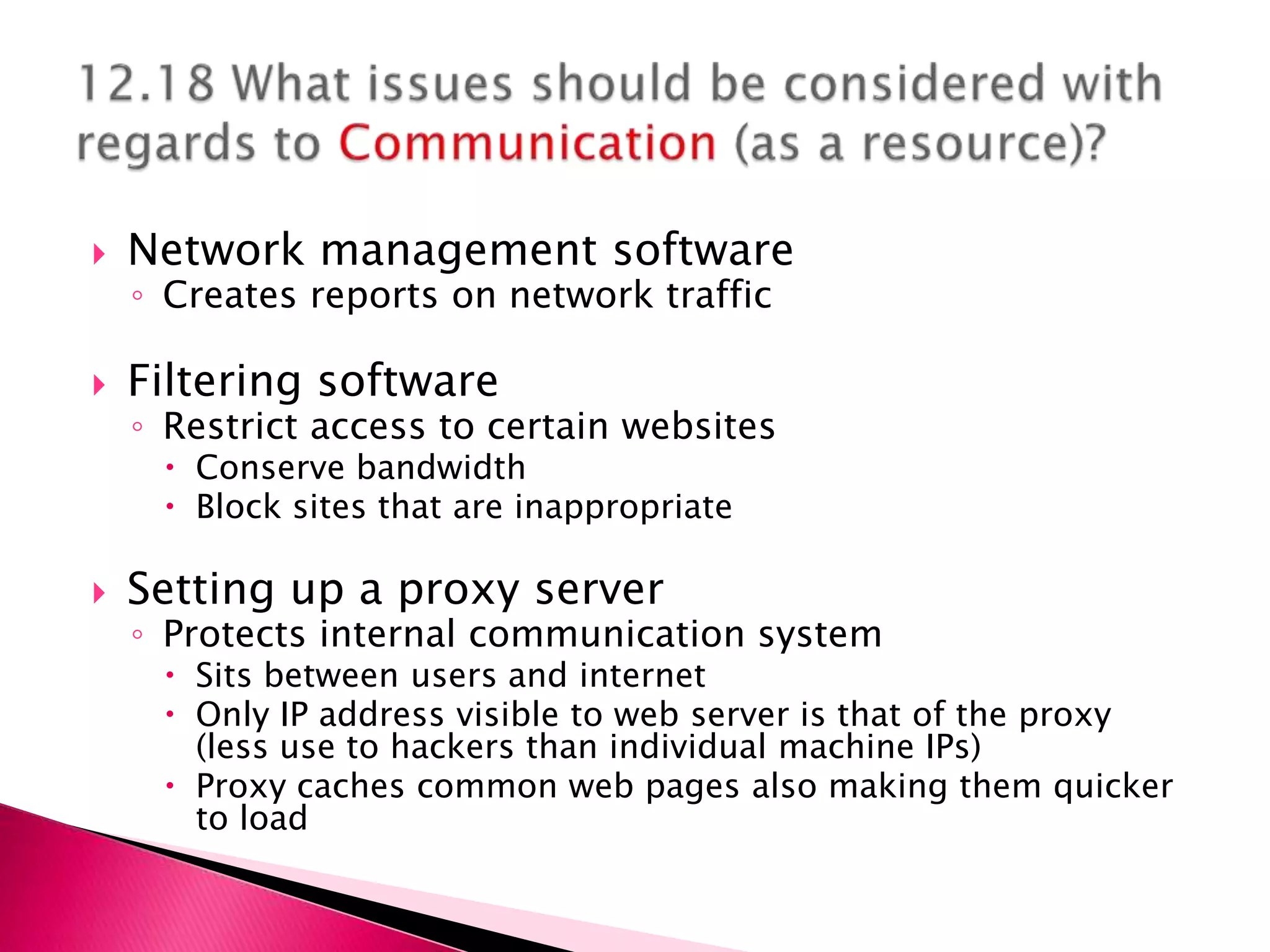    Network management software
    ◦ Creates reports on network traffic

   Filtering software
    ◦ Restrict access to certain websites
      Conserve bandwidth
      Block sites that are inappropriate

   Setting up a proxy server
    ◦ Protects internal communication system
      Sits between users and internet
      Only IP address visible to web server is that of the proxy
       (less use to hackers than individual machine IPs)
      Proxy caches common web pages also making them quicker
       to load
 