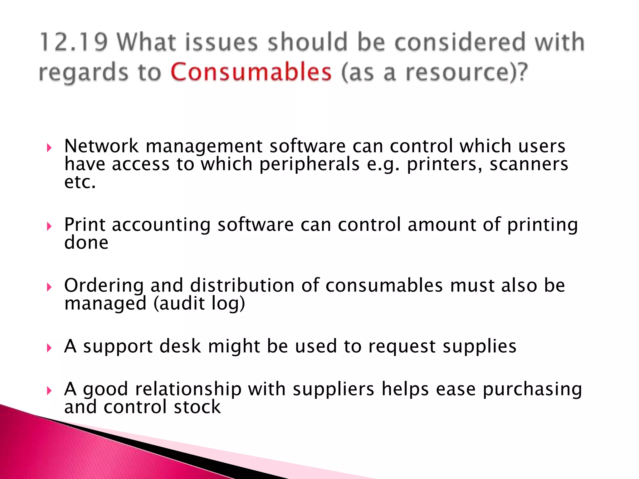    Network management software can control which users
    have access to which peripherals e.g. printers, scanners
    etc.

   Print accounting software can control amount of printing
    done

   Ordering and distribution of consumables must also be
    managed (audit log)

   A support desk might be used to request supplies

   A good relationship with suppliers helps ease purchasing
    and control stock
 