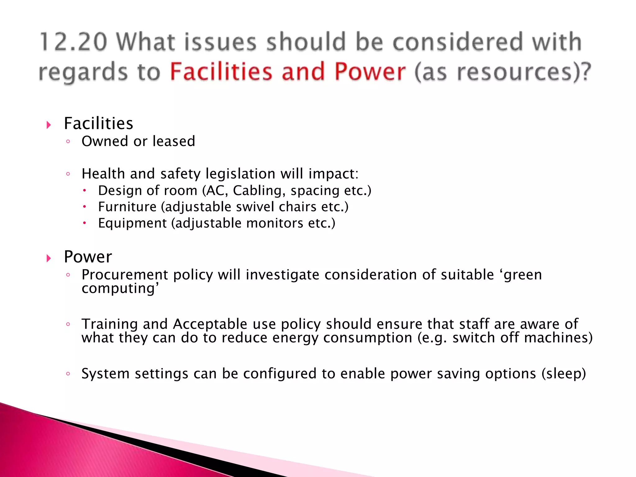    Facilities
    ◦ Owned or leased

    ◦ Health and safety legislation will impact:
       Design of room (AC, Cabling, spacing etc.)
       Furniture (adjustable swivel chairs etc.)
       Equipment (adjustable monitors etc.)

   Power
    ◦ Procurement policy will investigate consideration of suitable ‘green
      computing’

    ◦ Training and Acceptable use policy should ensure that staff are aware of
      what they can do to reduce energy consumption (e.g. switch off machines)

    ◦ System settings can be configured to enable power saving options (sleep)
 