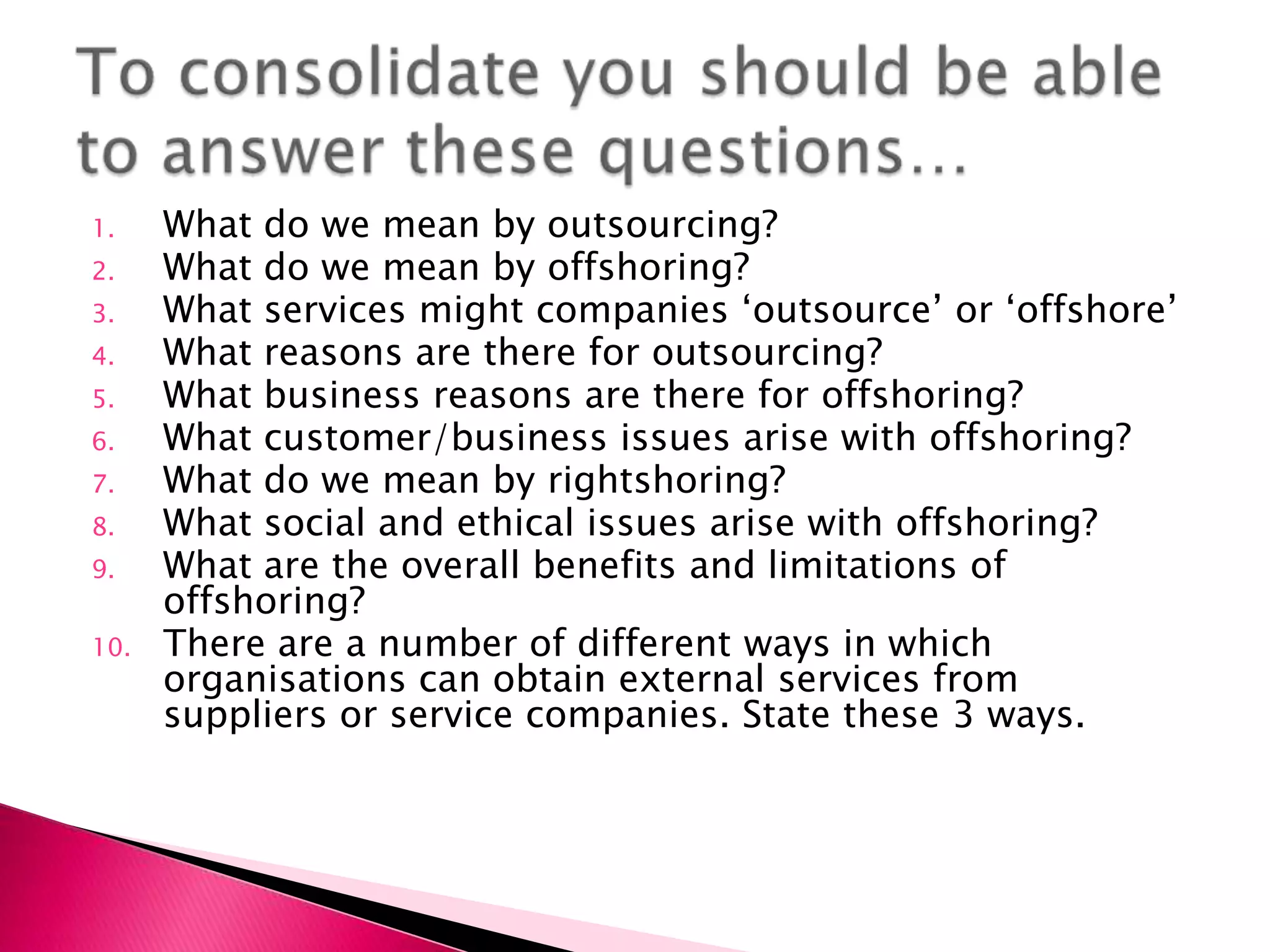 1.    What do we mean by outsourcing?
2.    What do we mean by offshoring?
3.    What services might companies ‘outsource’ or ‘offshore’
4.    What reasons are there for outsourcing?
5.    What business reasons are there for offshoring?
6.    What customer/business issues arise with offshoring?
7.    What do we mean by rightshoring?
8.    What social and ethical issues arise with offshoring?
9.    What are the overall benefits and limitations of
      offshoring?
10.   There are a number of different ways in which
      organisations can obtain external services from
      suppliers or service companies. State these 3 ways.
 