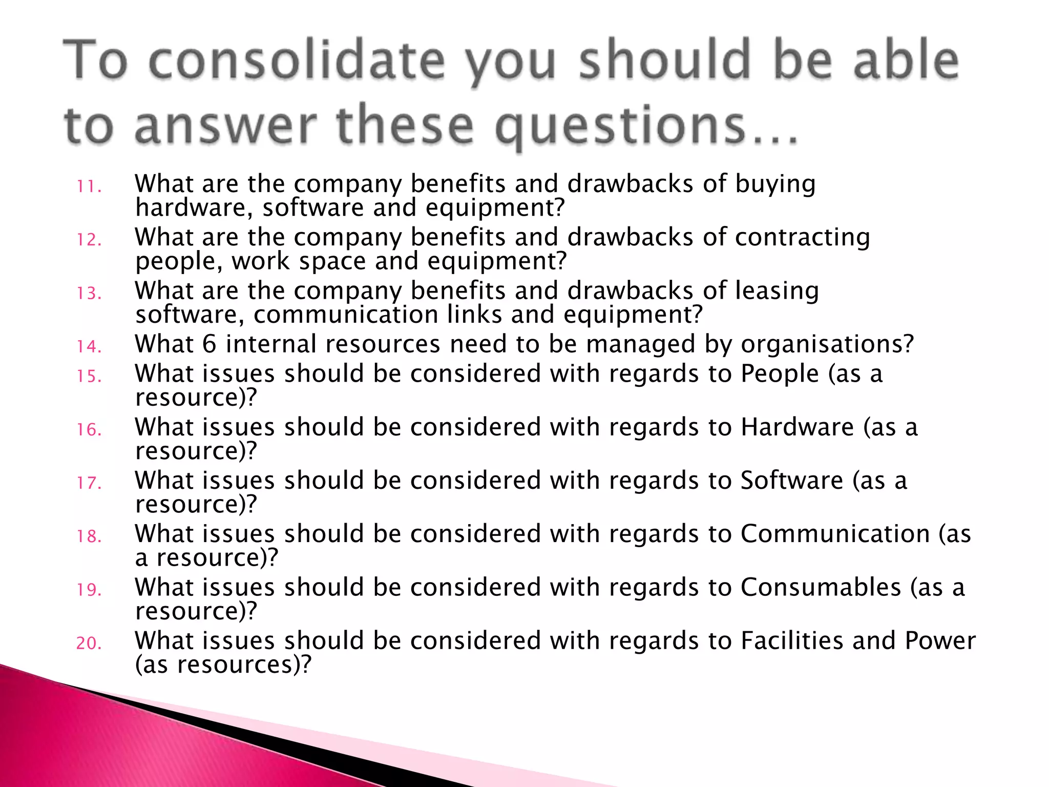 11.   What are the company benefits and drawbacks of buying
      hardware, software and equipment?
12.   What are the company benefits and drawbacks of contracting
      people, work space and equipment?
13.   What are the company benefits and drawbacks of leasing
      software, communication links and equipment?
14.   What 6 internal resources need to be managed by organisations?
15.   What issues should be considered with regards to People (as a
      resource)?
16.   What issues should be considered with regards to Hardware (as a
      resource)?
17.   What issues should be considered with regards to Software (as a
      resource)?
18.   What issues should be considered with regards to Communication (as
      a resource)?
19.   What issues should be considered with regards to Consumables (as a
      resource)?
20.   What issues should be considered with regards to Facilities and Power
      (as resources)?
 