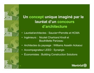 Un concept unique imaginé par le
            lauréat d’un concours
                d’architecture
     • Lauréat/architectes : Saucier+Perrotte et HCMA
     • Ingénieurs : Nicolet Chartrand Knoll et
                    Bouthillette Parizeau
     • Architectes du paysage : Williams Asselin Ackaoui
     • Accompagnateur LEED : Synairgis
     • Économistes : Building Construction Solutions



16
 
