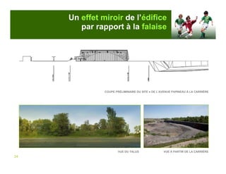 Un effet miroir de l’édifice
        par rapport à la falaise




               COUPE PRÉLIMINAIRE DU SITE ● DE L’AVENUE PAPINEAU À LA CARRIÈRE




                       VUE DU TALUS               VUE À PARTIR DE LA CARRIÈRE
24
 