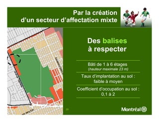 Par la création
d’un secteur d’affectation mixte


                        Des balises
                        à respecter

                        Bâti de 1 à 6 étages
                        (hauteur maximale 23 m)

                     Taux d’implantation au sol :
                           faible à moyen
                   Coefficient d’occupation au sol :
                                0,1 à 2


              29
 