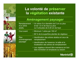 La volonté de préserver
            la végétation existante
              Aménagement paysager
     Remplacement    • Un arbre d’un diamètre de 5 cm ou plus
     d’un arbre        et de 1,5 m de haut ou plus
     abattu            ou 5 arbustes de 0,30 cm de haut
     Cour avant      • Minimum 1 arbre par 150 m²
                     • 80 % de la superficie plantée de végétaux
     Plan         • Identification des arbres abattus et ceux de
     d’aménagement remplacement
     paysager     • Identification de l’essence, la taille et la
                    localisation des arbres de remplacement
                     • Les végétaux doivent être maintenus en bon
                       état d’entretien et remplacés au besoin

35
 