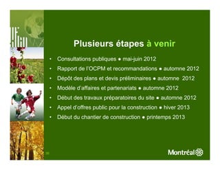 Plusieurs étapes à venir
     •   Consultations publiques ● mai-juin 2012
     •   Rapport de l’OCPM et recommandations ● automne 2012
     •   Dépôt des plans et devis préliminaires ● automne 2012
     •   Modèle d’affaires et partenariats ● automne 2012
     •   Début des travaux préparatoires du site ● automne 2012
     •   Appel d’offres public pour la construction ● hiver 2013
     •   Début du chantier de construction ● printemps 2013




38
 