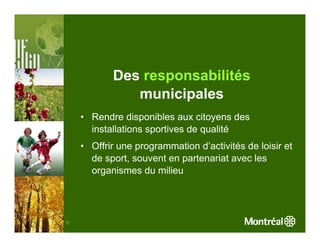 Des responsabilités
              municipales
    • Rendre disponibles aux citoyens des
      installations sportives de qualité
    • Offrir une programmation d’activités de loisir et
      de sport, souvent en partenariat avec les
      organismes du milieu




5
 