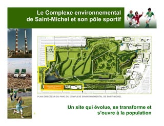Le Complexe environnemental
de Saint-Michel et son pôle sportif




      PLAN DIRECTEUR DU PARC DU COMPLEXE ENVIRONNEMENTAL DE SAINT-MICHEL




                             Un site qui évolue, se transforme et
  6                                       s’ouvre à la population
 