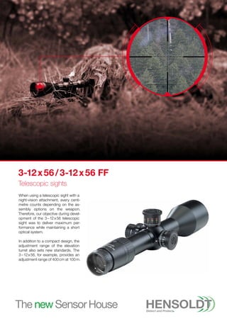 When using a telescopic sight with a
night-vision attachment, every centi­
metre counts depending on the as-
sembly options on the weapon.
Therefore, our objective during devel-
opment of the 3 – 12 x 56 telescopic
sight was to deliver maximum per-
formance while maintaining a short
optical system.
In addition to a compact design, the
adjustment range of the elevation
turret also sets new standards. The
3 – 12 x 56, for example, provides an
adjustment range of 400 cm at 100 m.
3-12 
x 56 / 3-12 x 56 FF
Telescopic sights
 