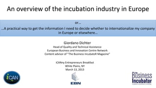 An overview of the incubation industry in Europe
or…
…A practical way to get the information I need to decide whether to internationalize my company
in Europe or elsewhere…
Giordano Dichter
Head of Quality and Technical Assistance
European Business and Innovation Centre Network
Content advisor of “The Business IncubatoR Magazine”
iCANny Entrepreneurs Breakfast
White Plains, NY
March 13, 2013
 