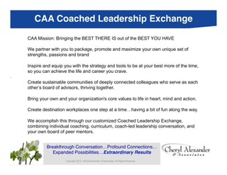 CAA Coached Leadership Exchange
       CAA Mission: Bringing the BEST THERE IS out of the BEST YOU HAVE

       We partner with you to package, promote and maximize your own unique set of
       strengths, passions and brand

       Inspire and equip you with the strategy and tools to be at your best more of the time,
       so you can achieve the life and career you crave.
.

Copyright 2013. Cherylthrivingof deeply connected colleaguesAll Rights each
     Create sustainable communities
     other’s board of advisors,
                                Alexander & Associates. who serve as
                                    together.
Reserved.
       Bring your own and your organization's core values to life in heart, mind and action.
      Cheryl Alexander & Associates (CAA)!
       Create destination workplaces one step at a time…having a bit of fun along the way.

       We accomplish this through our customized Coached Leadership Exchange,
       combining individual coaching, curriculum, coach-led leadership conversation, and
       your own board of peer mentors.
       	
  
       	
  
               Breakthrough Conversation…Profound Connections…
                   Expanded Possibilities…Extraordinary Results!
                          Copyright 2013. Cheryl Alexander & Associates. All Rights Reserved.
 