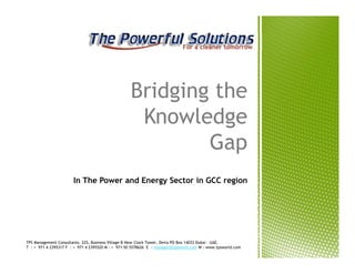 Bridging the
                                                    Knowledge
                                                           Gap
                       In The Power and Energy Sector in GCC region




TPS Management Consultants. 225, Business Village-B Near Clock Tower, Deira PO Box 14033 Dubai - UAE.
T : + 971 4 2395317 F : + 971 4 2395520 M : + 971 50 5578626 E : manager@tpsworld.com W : www.tpsworld.com
 