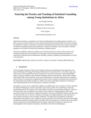Journal of Education and Practice                                                                 www.iiste.org
ISSN 2222-1735 (Paper) ISSN 2222-288X (Online)
Vol 2, No 8, 2011

  Fostering the Practice and Teaching of Statistical Consulting
              among Young Statisticians in Africa
                                            Awe Olushina Olawale

                                         Department of Mathematics,

                                        Obafemi Awolowo University,

                                                Ile-Ife, Nigeria.

                                      E-mail:olawaleawe@yahoo.co.uk

Abstract:

aStatistical Consulting is unarguably one of the most challenging and rewarding aspects of statistics. It is
both an art and a science because it involves both statistical and non-statistical skills. This article considers
the usefulness of statistics, importance of statistical consulting and stresses the need to improve the practice
of statistical consulting among young statisticians in Africa by including it in the curriculum of statistics
programs in all African Universities and institutions of higher learning.

The need to establish a statistical consulting unit in all the universities in Africa, whose activities will
include providing advice for researchers on a full range of topics including statistical procedures for
experiments, statistical and bio-mathematical modeling, statistical computing, and interpretation of results,
is also proposed.

Key Words: Empirical data, African Universities, Analysis, Curriculum, Teaching, Skills,Statistician.



    1.   Introduction

A flurry of papers has been written on the teaching of statistics and training of young statisticians; (see
Boen,1982;Barnett,1987;Hogg,1991;Bishop,1964;Federer,1978 and Kirk,1991). Cox (1968) made some
observations on the teaching of statistical consulting in a University environment, while Olaomi(2007)
made an extensive attempt to relate statistical consulting with the econometrician . Boen (1982), Gibbons
and Freund,(1980) wrote extensively on the role and importance of university-based statistical consulting
centers. However, not many have emphasized the need to involve statistical consulting in the curriculum of
all undergraduate and graduate programs in African Universities (and higher institutions of learning), to
train young statisticians on the art and practice of statistical consulting.

According to a recent survey conducted by Thabane et al (2008), there are 53 countries in Africa, including
the islands of Madagascar, Comoros, Seychelles, Cape Verde, and Sao Tome and Principe. The study
revealed that there are 50 countries with a total of 826 universities or post secondary institutions. There are
249 universities with a web address out of which 97 have statistics or related programs. Many other
universities and private institutions of higher learning have since been established in Nigeria and other parts
of Africa after that survey. However, Statistical consulting is not taught separately in the curriculum of
most of these universities or post secondary institutions. This paper draws the attention of educators,
administrators and students to move rapidly to raise the awareness level and fill this wide gap of knowledge
in statistical consulting.According to Boen and Zahn (1982), the perspectives of Statistics are so diversified
and few statisticians are knowledgeable about all designs. Statistical consultants are expected to be
knowledgeable in their respective disciplines and familiar with relevant methodologies.



                                                       13
 
