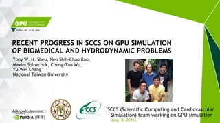 TAIPEI | SEP. 21-22, 2016
Tony W. H. Sheu, Neo Shih-Chao Kao,
Maxim Solovchuk, Cheng-Tao Wu,
Yu-Wei Chang
National Taiwan University
RECENT PROGRESS IN SCCS ON GPU SIMULATION
OF BIOMEDICAL AND HYDRODYNAMIC PROBLEMS
Acknowledgement : SCCS (Scientific Computing and Cardiovascular
Simulation) team working on GPU simulation(輝達)
(Aug. 8, 2016)
 