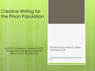 Creative Writing for
the Prison Population




 AFACCT Conference, January 5, 2012,   Presented by Wendy Kibler
  Montgomery College-Rockville, MD     and Barb Link
     Session 3.13 (1:50-3:00 p.m.)
                                       wendyk@csmd.edu/baLink@csmd.e
                                       du
 