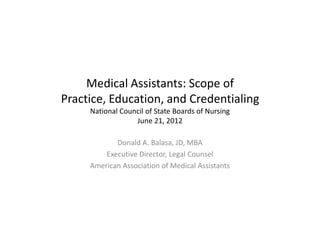 Medical Assistants: Scope of
Practice, Education, and Credentialing
     National Council of State Boards of Nursing
                  June 21, 2012

            Donald A. Balasa, JD, MBA
         Executive Director, Legal Counsel
     American Association of Medical Assistants
 