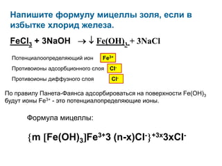 Напишите формулу мицеллы золя, если в избытке
 хлорид железа.
 FeCl3 + 3NaOH                  Fe(OH)3 + 3NaCl
  Потенциалоопределяющий ион        Fe3+
  Противоионы адсорбционного слоя      Cl-
  Противоионы диффузного слоя          Cl-

По правилу Панета-Фаянса адсорбироваться на поверхности Fe(OH)3 будут
ионы Fe3+ - это потенциалопределяющие ионы.

       Формула мицеллы:

         m Fe(OH)3 Fe3+3 (n-x)Cl-            +3x3xCl-
 