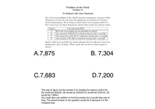 !A.7,875!                                            B. 7,304


C.7,683! ! ! !                                        D.7,200!              !   !




   The way to ﬁgure out the answer is to multiply the options (A,B,C,D).
   (A) would be 225x35. (B) would be 3,652x2.(C) would be 2,561x3. (D)
   would be 7,200x1.
   You could also use addition to ﬁnd the answer but it would take way to
   long. The actual answer to the question would be D because it is the
   cheapest way.
 