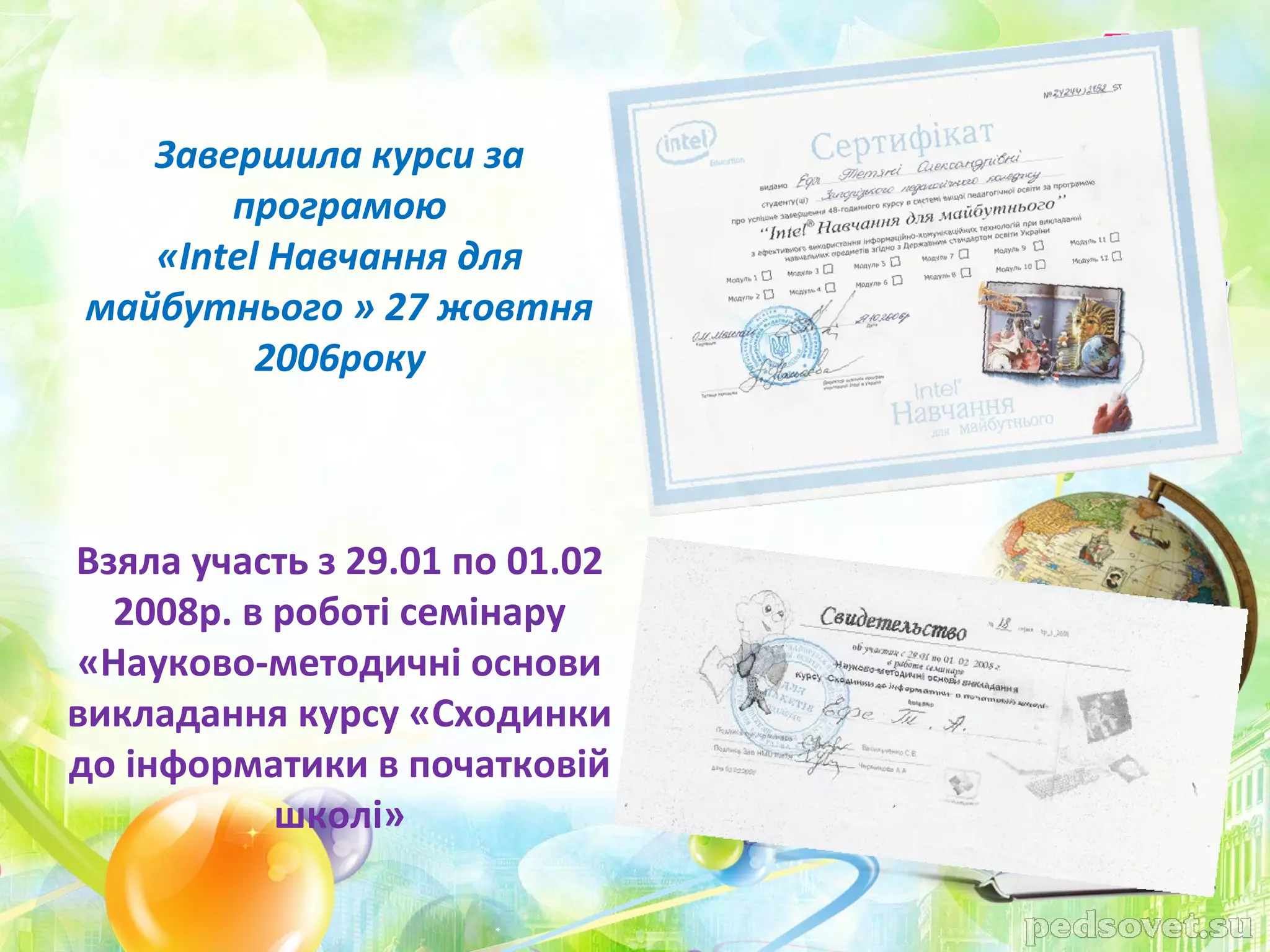 Завершила курси за
       програмою
   «Intel Навчання для
майбутнього » 27 жовтня
         2006року



Взяла участь з 29.01 по 01.02
  2008р. в роботі семінару
«Науково-методичні основи
викладання курсу «Сходинки
до інформатики в початковій
           школі»
 