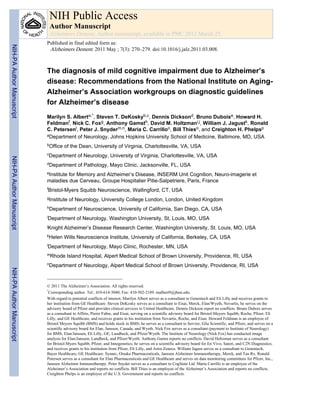 NIH Public Access
                            Author Manuscript
                            Alzheimers Dement. Author manuscript; available in PMC 2012 March 25.
                           Published in final edited form as:
NIH-PA Author Manuscript




                            Alzheimers Dement. 2011 May ; 7(3): 270–279. doi:10.1016/j.jalz.2011.03.008.



                           The diagnosis of mild cognitive impairment due to Alzheimer’s
                           disease: Recommendations from the National Institute on Aging-
                           Alzheimer’s Association workgroups on diagnostic guidelines
                           for Alzheimer’s disease
                           Marilyn S. Alberta,*, Steven T. DeKoskyb,c, Dennis Dicksond, Bruno Duboise, Howard H.
                           Feldmanf, Nick C. Foxg, Anthony Gamsth, David M. Holtzmani,j, William J. Jagustk, Ronald
                           C. Petersenl, Peter J. Snyderm,n, Maria C. Carrilloo, Bill Thieso, and Creighton H. Phelpsp
                           aDepartment of Neurology, Johns Hopkins University School of Medicine, Baltimore, MD, USA

                           bOffice   of the Dean, University of Virginia, Charlottesville, VA, USA
                           cDepartment       of Neurology, University of Virginia, Charlottesville, VA, USA
NIH-PA Author Manuscript




                           dDepartment       of Pathology, Mayo Clinic, Jacksonville, FL, USA
                           eInstitute
                                    for Memory and Alzheimer’s Disease, INSERM Unit Cognition, Neuro-imagerie et
                           maladies due Cerveau, Groupe Hospitalier Pitie-Salpetriere, Paris, France
                           fBristol-Myers     Squibb Neuroscience, Wallingford, CT, USA
                           gInstitute   of Neurology, University College London, London, United Kingdom
                           hDepartment       of Neuroscience, University of California, San Diego, CA, USA
                           iDepartment      of Neurology, Washington University, St, Louis, MO, USA
                           jKnight   Alzheimer’s Disease Research Center, Washington University, St. Louis, MO, USA
                           kHelen    Wills Neuroscience Institute, University of California, Berkeley, CA, USA
                           lDepartment      of Neurology, Mayo Clinic, Rochester, MN, USA
                           mRhode      Island Hospital, Alpert Medical School of Brown University, Providence, RI, USA
                           nDepartment       of Neurology, Alpert Medical School of Brown University, Providence, RI, USA
NIH-PA Author Manuscript




                           © 2011 The Alzheimer’s Association. All rights reserved.
                           *
                             Corresponding author. Tel.: 410-614-3040; Fax: 410-502-2189. malbert9@jhmi.edu.
                           With regard to potential conflicts of interest, Marilyn Albert serves as a consultant to Genentech and Eli Lilly and receives grants to
                           her institution from GE Healthcare. Steven DeKosky serves as a consultant to Eisai, Merck, Elan/Wyeth, Novartis, he serves on the
                           advisory board of Pfizer and provides clinical services to United Healthcare. Dennis Dickson report no conflicts. Bruno Dubois serves
                           as a consultant to Affiris, Pierre Fabre, and Eisai, serving on a scientific advisory board for Bristol-Meyers Squibb, Roche, Pfizer, Eli
                           Lilly, and GE Healthcare, and receives grants to his institution from Novartis, Roche, and Eisai. Howard Feldman is an employee of
                           Bristol Meyers Squibb (BMS) and holds stock in BMS; he serves as a consultant to Servier, Glia Scientific, and Pfizer, and serves on a
                           scientific advisory board for Elan, Janssen, Canada, and Wyeth. Nick Fox serves as a consultant (payment to Institute of Neurology)
                           for BMS, Elan/Janssen, Eli Lilly, GE, Lundbeck, and Pfizer/Wyeth. The Institute of Neurology (Nick Fox) has conducted image
                           analysis for Elan/Janssen, Lundbeck, and Pfizer/Wyeth. Anthony Gamst reports no conflicts. David Holtzman serves as a consultant
                           for Bristol-Myers Squibb, Pfizer, and Innogenetics; he serves on a scientific advisory board for En Vivo, Satori, and C2N Diagnostics;
                           and receives grants to his institution from Pfizer, Eli Lilly, and Astra Zeneca. William Jagust serves as a consultant to Genentech,
                           Bayer Healthcare, GE Healthcare. Synarc, Otsuka Pharmaceuticals, Janssen Alzheimer Immunotherapy, Merck, and Tau Rx. Ronald
                           Petersen serves as a consultant for Elan Pharmaceuticals and GE Healthcare and serves on data monitoring committees for Pfizer, Inc.,
                           Janssen Alzheimer Immunotherapy. Peter Snyder serves as a consultant to CogState Ltd. Maria Carrillo is an employee of the
                           Alzheimer’s Association and reports no conflicts. Bill Thies is an employee of the Alzheimer’s Association and reports no conflicts.
                           Creighton Phelps is an employee of the U.S. Government and reports no conflicts.
 