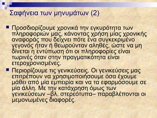Σαφήνεια των μηνυμάτων (2)
   Προσδιορίζουμε χρονικά την εγκυρότητα των
    πληροφοριών μας, κάνοντας χρήση μίας χρονικής
    αναφοράς που δείχνει πότε ένα συγκεκριμένο
    γεγονός ήταν ή θεωρούνταν αληθές, ώστε να μη
    δίνεται η εντύπωση ότι οι πληροφορίες είναι
    τωρινές όταν στην πραγματικότητα είναι
    ετεροχρονισμένες.
   Περιορίζουμε τις γενικεύσεις. Οι γενικεύσεις μας
    επιτρέπουν να χρησιμοποιήσουμε όσα έχουμε
    μάθει από μία εμπειρία και να τα εφαρμόσουμε σε
    μία άλλη. Με την κατάχρηση όμως των
    γενικεύσεων –βλ. στερεότυπα– παραβλέπονται οι
    μεμονωμένες διαφορές.
 