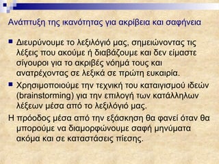 Ανάπτυξη της ικανότητας για ακρίβεια και σαφήνεια

 Διευρύνουμε το λεξιλόγιό μας, σημειώνοντας τις
  λέξεις που ακούμε ή διαβάζουμε και δεν είμαστε
  σίγουροι για το ακριβές νόημά τους και
  ανατρέχοντας σε λεξικά σε πρώτη ευκαιρία.
 Χρησιμοποιούμε την τεχνική του καταιγισμού ιδεών
  (brainstorming) για την επιλογή των κατάλληλων
  λέξεων μέσα από το λεξιλόγιό μας.
Η πρόοδος μέσα από την εξάσκηση θα φανεί όταν θα
  μπορούμε να διαμορφώνουμε σαφή μηνύματα
  ακόμα και σε καταστάσεις πίεσης.
 