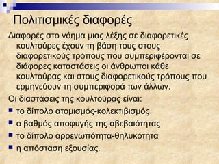 Πολιτισμικές διαφορές
Διαφορές στο νόημα μιας λέξης σε διαφορετικές
  κουλτούρες έχουν τη βάση τους στους
  διαφορετικούς τρόπους που συμπεριφέρονται σε
  διάφορες καταστάσεις οι άνθρωποι κάθε
  κουλτούρας και στους διαφορετικούς τρόπους που
  ερμηνεύουν τη συμπεριφορά των άλλων.
Οι διαστάσεις της κουλτούρας είναι:
 το δίπολο ατομισμός-κολεκτιβισμός
 ο βαθμός αποφυγής της αβεβαιότητας
 το δίπολο αρρενωπότητα-θηλυκότητα
 η απόσταση εξουσίας.
 