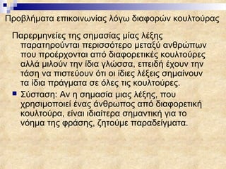Προβλήματα επικοινωνίας λόγω διαφορών κουλτούρας
 Παρερμηνείες της σημασίας μίας λέξης
   παρατηρούνται περισσότερο μεταξύ ανθρώπων
   που προέρχονται από διαφορετικές κουλτούρες
   αλλά μιλούν την ίδια γλώσσα, επειδή έχουν την
   τάση να πιστεύουν ότι οι ίδιες λέξεις σημαίνουν
   τα ίδια πράγματα σε όλες τις κουλτούρες.
  Σύσταση: Αν η σημασία μιας λέξης, που
   χρησιμοποιεί ένας άνθρωπος από διαφορετική
   κουλτούρα, είναι ιδιαίτερα σημαντική για το
   νόημα της φράσης, ζητούμε παραδείγματα.
 