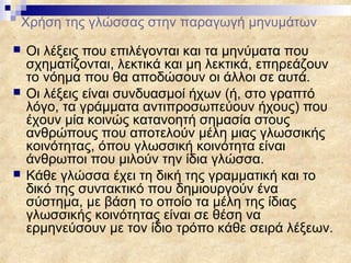 Χρήση της γλώσσας στην παραγωγή μηνυμάτων
   Οι λέξεις που επιλέγονται και τα μηνύματα που
    σχηματίζονται, λεκτικά και μη λεκτικά, επηρεάζουν
    το νόημα που θα αποδώσουν οι άλλοι σε αυτά.
   Οι λέξεις είναι συνδυασμοί ήχων (ή, στο γραπτό
    λόγο, τα γράμματα αντιπροσωπεύουν ήχους) που
    έχουν μία κοινώς κατανοητή σημασία στους
    ανθρώπους που αποτελούν μέλη μιας γλωσσικής
    κοινότητας, όπου γλωσσική κοινότητα είναι
    άνθρωποι που μιλούν την ίδια γλώσσα.
   Κάθε γλώσσα έχει τη δική της γραμματική και το
    δικό της συντακτικό που δημιουργούν ένα
    σύστημα, με βάση το οποίο τα μέλη της ίδιας
    γλωσσικής κοινότητας είναι σε θέση να
    ερμηνεύσουν με τον ίδιο τρόπο κάθε σειρά λέξεων.
 