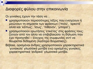 Διαφορές φύλου στην επικοινωνία
Οι γυναίκες έχουν την τάση να…
 χρησιμοποιούν περισσότερες λέξεις που ενισχύουν ή
  μειώνουν τη σημασία των φράσεων (‘πολύ’, ‘αρκετά’
  αλλά και ‘κάπως’, ‘ίσως’, ‘πιθανόν’, ‘μπορεί’).
 χρησιμοποιούν ερωτήσεις ‘ετικέτας’ στις φράσεις τους:
  ζητούν από τον άλλο να επιβεβαιώσει τη δήλωση που
  έχει προηγηθεί – έλεγχος της συμφωνίας αντί να
  θεωρείται δεδομένη (λιγότερο δογματικές).
Βέβαια, ορισμένοι άνδρες χρησιμοποιούν χαρακτηριστικά
  ‘γυναικεία’ γλωσσικά μοτίβα ενώ ορισμένες γυναίκες
  χαρακτηριστικά ‘ανδρικά’ γλωσσικά μοτίβα.
 