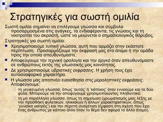 Στρατηγικές για σωστή ομιλία
Σωστή ομιλία σημαίνει να επιλέγουμε γλώσσα και σύμβολα
   προσαρμοσμένα στις ανάγκες, τα ενδιαφέροντα, τις γνώσεις και τη
   νοοτροπία του ακροατή, ώστε να μειώνεται ο σημασιολογικός θόρυβος.
Στρατηγικές για σωστή ομιλία:
 Χρησιμοποιούμε τυπική γλώσσα, αυτή που αρμόζει στην εκάστοτε
   περίπτωση. Προσαρμόζουμε την έκφρασή μας στο άτομο ή την ομάδα
   προς την οποία απευθυνόμαστε.
 Αποφεύγουμε την τεχνική ορολογία και την αργκό όταν απευθυνόμαστε
   σε ανθρώπους εκτός της γλωσσικής μας κοινότητας.
 Δε χρησιμοποιούμε υβριστικές εκφράσεις. Η χρήση τους έχει
   αυτοαναφορικό χαρακτήρα.
 Η γλώσσα μας αποπνέει ευαισθησία στις μεροληπτικές εκφράσεις.
   Αποφεύγουμε:
    τη γενικευμένη γλώσσα, όπως ‘αυτός’ ή ‘κάποιος’ όταν εννοούμε και τα δύο
     φύλα. Μπορούμε να την αποφύγουμε χρησιμοποιώντας πληθυντικό.
    τη μη παράλληλη γλώσσα, όπως τη σημείωση (χρωματισμός μιας λέξης με
     την προσθήκη φυλετικών, ηλικιακών ή άλλων χαρακτηριστικών, όπως
     ‘γυναίκα γιατρός’) και την περιττή συσχέτιση (έμφαση στη σχέση που έχει
     ένας άνθρωπος με κάποιο άλλο όταν το θέμα δεν αφορά το άλλο άτομο).
 