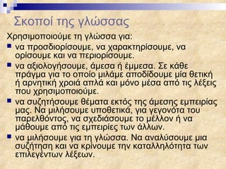 Σκοποί της γλώσσας
Χρησιμοποιούμε τη γλώσσα για:
 να προσδιορίσουμε, να χαρακτηρίσουμε, να
  ορίσουμε και να περιορίσουμε.
 να αξιολογήσουμε, άμεσα ή έμμεσα. Σε κάθε
  πράγμα για το οποίο μιλάμε αποδίδουμε μία θετική
  ή αρνητική χροιά απλά και μόνο μέσα από τις λέξεις
  που χρησιμοποιούμε.
 να συζητήσουμε θέματα εκτός της άμεσης εμπειρίας
  μας. Να μιλήσουμε υποθετικά, για γεγονότα του
  παρελθόντος, να σχεδιάσουμε το μέλλον ή να
  μάθουμε από τις εμπειρίες των άλλων.
 να μιλήσουμε για τη γλώσσα. Να αναλύσουμε μια
  συζήτηση και να κρίνουμε την καταλληλότητα των
  επιλεγέντων λέξεων.
 