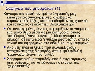 Σαφήνεια των μηνυμάτων (1)
Κάνουμε πιο σαφή τον τρόπο έκφρασής μας
  επιλέγοντας συγκεκριμένες, ακριβείς και
  κυριολεκτικές λέξεις και προσδιορίζοντας χρονικά
  και τοπικά τις γενικότητες. Αναλυτικότερα:
 Οι συγκεκριμένες έννοιες περιορίζουν το νόημα σε
  ένα μόνο θέμα μέσα σε μια κατηγορία, όπως
  ‘οικοδόμος’ έναντι ‘εργάτης’. Μετακινούμαστε,
  δηλαδή, σε κατώτερα ‘επίπεδα αφαίρεσης’, από το
  γενικό και αφηρημένο στο ειδικό και συγκεκριμένο.
 Ακριβείς είναι οι λέξεις που συλλαμβάνουν
  αποχρώσεις της διαφοράς, όπως ‘ψιθυρίζω’ ή
  ‘κραυγάζω’ έναντι του ‘μιλώ’.
 Χρησιμοποιούμε παραδείγματα ή συγκεκριμένες
  λεπτομέρειες, για να κάνουμε τις έννοιες πιο
  ‘χειροπιαστές’.
 