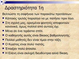 Δραστηριότητα 1η
Βελτιώστε τη σαφήνεια των παρακάτω προτάσεων:
 Κάποιος τρελός παραλίγο να με πατήσει πριν λίγο.
 Στη σχολή μας, ορισμένοι φοιτητές αποφοιτούν
  κανονικά, όμως πολλοί από αυτούς όχι.
 Μένει σε ένα τεράστιο σπίτι.
 Ο καθηγητής αυτός είναι δίκαιος βαθμολογητής.
 Πολλοί μαθητές δεν είναι τίμιοι στην τάξη.
 Ο Κώστας είναι πολύ πιστός.
 Έπαιξαν πολύ άτσαλα.
 Η Ελένη είναι σκληρή διευθύντρια αλλά δίκαιη.
 