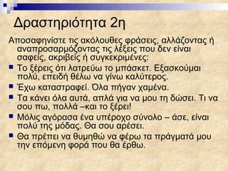 Δραστηριότητα 2η
Αποσαφηνίστε τις ακόλουθες φράσεις, αλλάζοντας ή
  αναπροσαρμόζοντας τις λέξεις που δεν είναι
  σαφείς, ακριβείς ή συγκεκριμένες:
 Το ξέρεις ότι λατρεύω το μπάσκετ. Εξασκούμαι
  πολύ, επειδή θέλω να γίνω καλύτερος.
 Έχω καταστραφεί. Όλα πήγαν χαμένα.
 Τα κάνει όλα αυτά, απλά για να μου τη δώσει. Τι να
  σου πω, πολλά –και το ξέρει!
 Μόλις αγόρασα ένα υπέροχο σύνολο – άσε, είναι
  πολύ της μόδας. Θα σου αρέσει.
 Θα πρέπει να θυμηθώ να φέρω τα πράγματά μου
  την επόμενη φορά που θα έρθω.
 