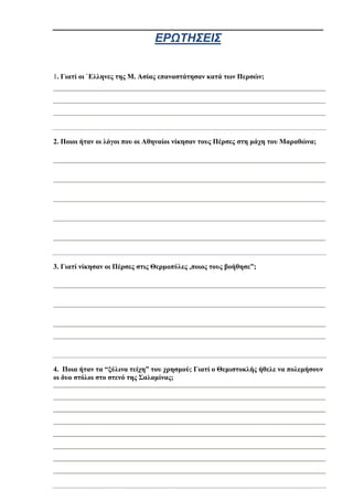 ΕΡΩΤΗΣΕΙΣ
1. Γιατί οι `Έλληνες της Μ. Ασίας επαναστάτησαν κατά των Περσών;
2. Ποιοι ήταν οι λόγοι που οι Αθηναίοι νίκησαν τους Πέρσες στη μάχη του Μαραθώνα;
3. Γιατί νίκησαν οι Πέρσες στις Θερμοπύλες ,ποιος τους βοήθησε”;
4. Ποια ήταν τα “ξύλινα τείχη” του χρησμού; Γιατί ο Θεμιστοκλής ήθελε να πολεμήσουν
οι δυο στόλοι στο στενό της Σαλαμίνας;
 