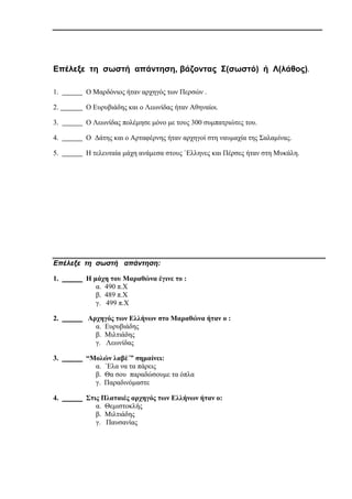 Επέλεξε τη σωστή απάντηση, βάζοντας Σ(σωστό) ή Λ(λάθος).
1. Ο Μαρδόνιος ήταν αρχηγός των Περσών .
2. Ο Ευρυβιάδης και ο Λεωνίδας ήταν Αθηναίοι.
3. Ο Λεωνίδας πολέμησε μόνο με τους 300 συμπατριώτες του.
4. Ο Δάτης και ο Αρταφέρνης ήταν αρχηγοί στη ναυμαχία της Σαλαμίνας.
5. Η τελευταία μάχη ανάμεσα στους `Έλληνες και Πέρσες ήταν στη Μυκάλη.
Επέλεξε τη σωστή απάντηση:
1. Η μάχη του Μαραθώνα έγινε το :
α. 490 π.Χ
β. 489 π.Χ
γ. 499 π.Χ
2. Αρχηγός των Ελλήνων στο Μαραθώνα ήταν ο :
α. Ευρυβιάδης
β. Μιλτιάδης
γ. Λεωνίδας
3. “Μολών λαβέ΄” σημαίνει:
α. `Έλα να τα πάρεις
β. Θα σου παραδώσουμε τα όπλα
γ. Παραδινόμαστε
4. Στις Πλαταιές αρχηγός των Ελλήνων ήταν ο:
α. Θεμιστοκλής
β. Μιλτιάδης
γ. Παυσανίας
 