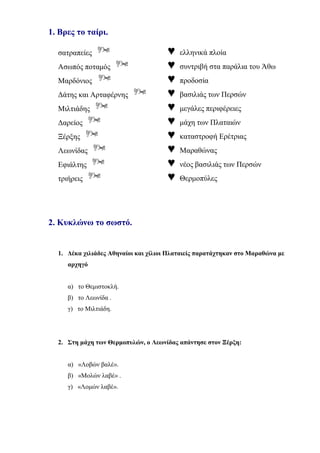 1. Βρες το ταίρι.
σατραπείες  ♥ ελληνικά πλοία
Ασωπός ποταμός  ♥ συντριβή στα παράλια του Άθω
Μαρδόνιος  ♥ προδοσία
Δάτης και Αρταφέρνης  ♥ βασιλιάς των Περσών
Μιλτιάδης  ♥ μεγάλες περιφέρειες
Δαρείος  ♥ μάχη των Πλαταιών
Ξέρξης  ♥ καταστροφή Ερέτριας
Λεωνίδας  ♥ Μαραθώνας
Εφιάλτης  ♥ νέος βασιλιάς των Περσών
τριήρεις  ♥ Θερμοπύλες
2. Κυκλώνω το σωστό.
1. Δέκα χιλιάδες Αθηναίοι και χίλιοι Πλαταιείς παρατάχτηκαν στο Μαραθώνα με
αρχηγό
α) το Θεμιστοκλή.
β) το Λεωνίδα .
γ) το Μιλτιάδη.
2. Στη μάχη των Θερμοπυλών, ο Λεωνίδας απάντησε στον Ξέρξη:
α) «Λοβών βαλέ».
β) «Μολών λαβέ» .
γ) «Λομών λαβέ».
 
