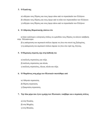 3. Ο Εφιάλτης
α) οδήγησε τους Πέρσες και τους έφερε πίσω από το στρατόπεδο των Ελλήνων.
β) οδήγησε τους Πέρσες και τους έφερε από το πλάι του στρατοπέδου των Ελλήνων.
γ) οδήγησε τους Πέρσες και τους έφερε πάνω από το στρατόπεδο των Ελλήνων
4. Ο Αθηναίος Θεμιστοκλής πίστευε ότι
α) ήταν καλύτερο ο ελληνικός στόλος να εμποδίσει τους Πέρσες να κάνουν απόβαση
στην Πελοπόννησο.
β) η απόκρουση του περσικού στόλου έπρεπε να γίνει στο στενό της Σαλαμίνας.
γ) η απόκρουση του περσικού στόλου έπρεπε να γίνει στο νησί της Αίγινας.
5. Ο Περσικός στρατός είχε στη διάθεσή του
α) πολλούς στρατιώτες και τόξα.
β) πολλούς στρατιώτες και πλοία.
γ) πολλούς στρατιώτες, άλογα, πλοία και τόξα.
6. Ο Μαρδόνιος στη μάχη των Πλαταιών σκοτώθηκε από
α) Αθηναίο στρατιώτη.
β) Πέρση στρατιώτη.
γ) Σπαρτιάτη στρατιώτη.
7. Την ίδια μέρα που έγινε η μάχη των Πλαταιών, νικήθηκε και ο περσικός στόλος
α) στη Νυκάλη.
β) στη Μυχάλη.
γ) στη Μυκάλη.
Πηγή: e- selides
 