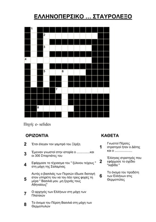 ΕΛΛΗΝΟΠΕΡΣΙΚΟ … ΣΤΑΥΡΟΛΕΞΟ
ΟΡΙΖΟΝΤΙΑ
2 Έτσι έλεγαν τον γαμπρό του Ξέρξη
3
Έμειναν γνωστοί στην ιστορία o ...............και
οι 300 Σπαρτιάτες του
4
Εφάρμοσε το τέχνασμα του " ξύλινου τείχους
" στη μάχη της Σαλαμίνας
5
Αυτός ο βασιλιάς των Περσών έδωσε διαταγή
στον υπηρέτη του να του λέει τρεις φορές τη
μέρα " Βασιλιά μου ,μη ξεχνάς τους
Αθηναίους"
7
Ο αρχηγός των Ελλήνων στη μάχη των
Πλαταιών
8 Το όνομα του Πέρση Βασιλιά στη μάχη των
Θερμοπυλών
ΚΑΘΕΤΑ
1
Γνωστοί Πέρσες
στρατηγοί ήταν ο Δάτης
και ο ....................
2
Έλληνας στρατηγός που
εφάρμοσε το σχέδιο
"λαβίδα "
6
Το όνομα του προδότη
των Ελλήνων στις
Θερμοπύλες
 