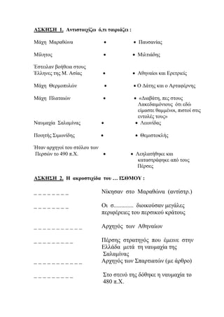 ΑΣΚΗΣΗ 1. Αντιστοιχίζω ό,τι ταιριάζει :
Μάχη Μαραθώνα   Παυσανίας
Μίλητος   Μιλτιάδης
Έστειλαν βοήθεια στους
Έλληνες της Μ. Ασίας   Αθηναίοι και Ερετριείς
Μάχη Θερμοπυλών   Ο Δάτης και ο Αρταφέρνης
Μάχη Πλαταιών   «Διαβάτη, πες στους
Λακεδαιμόνιους ότι εδώ
είμαστε θαμμένοι, πιστοί στις
εντολές τους»
Ναυμαχία Σαλαμίνας   Λεωνίδας
Ποιητής Σιμωνίδης   Θεμιστοκλής
Ήταν αρχηγοί του στόλου των
Περσών το 490 π.Χ.   Λεηλατήθηκε και
καταστράφηκε από τους
Πέρσες
ΑΣΚΗΣΗ 2. Η ακροστιχίδα του … ΙΣΘΜΟΥ :
_ _ _ _ _ _ _ _ Νίκησαν στο Μαραθώνα (αντίστρ.)
_ _ _ _ _ _ _ _ Οι σ............. διοικούσαν μεγάλες
περιφέρειες του περσικού κράτους
_ _ _ _ _ _ _ _ _ _ _ Αρχηγός των Αθηναίων
_ _ _ _ _ _ _ _ _ Πέρσης στρατηγός που έμεινε στην
Ελλάδα μετά τη ναυμαχία της
Σαλαμίνας
_ _ _ _ _ _ _ _ _ _ _ Αρχηγός των Σπαρτιατών (με άρθρο)
_ _ _ _ _ _ _ _ _ Στο στενό της δόθηκε η ναυμαχία το
480 π.Χ.
 