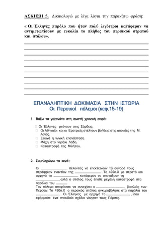 ΑΣΚΗΣΗ 5. Δικαιολογώ με λίγα λόγια την παρακάτω φράση:
« Οι Έλληνες παρόλο που ήταν πολύ λιγότεροι κατάφεραν να
αντιμετωπίσουν με ευκολία το πλήθος του περσικού στρατού
και στόλου».
___________________________________________________
___________________________________________________
___________________________________________________
___________________________________________________
___________________________________________________
___________________________________________________
___________________________________________________
___________________________________________________
___________________________________________________
___________________________________________________
ΕΠΑΝΑΛΗΠΤΙΚΗ ΔΟΚΙΜΑΣΙΑ ΣΤΗΝ ΙΣΤΟΡΙΑ
Οι Περσικοί πόλεμοι (κεφ.15-19)
1. Βάζω τα γεγονότα στη σωστή χρονική σειρά:
 Οι Έλληνες φτάνουν στις Σάρδεις.
 Οι Αθηναίοι και οι Ερετριείς στέλνουν βοήθεια στις αποικίες της Μ.
Ασίας.
 Ξεκινά η Ιωνική επανάσταση.
 Μάχη στο νησάκι Λάδη.
 Καταστροφή της Μιλήτου.
2. Συμπληρώνω τα κενά :
Οι ……………………………………. θέλοντας να επεκτείνουν τα σύνορά τους
στράφηκαν εναντίον της …………………………………… . Το 492π.Χ με στρατό και
αρχηγό το …………………………………. κατάφεραν να υποτάξουν τη
………………………………., αλλά ο στόλος τους έπαθε μεγάλη καταστροφή στα
παράλια του ………………
Τον πόλεμο αποφάσισε να συνεχίσει ο ………………………………………., βασιλιάς των
Περσών. Το 490π.Χ ο περσικός στόλος αγκυροβόλησε στα παράλια του
……………………………….. . Οι Έλληνες με αρχηγό το ……………………………….. , που
εφάρμοσε ένα σπουδαίο σχέδιο νίκησαν τους Πέρσες.
 