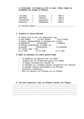 3. Αντιστοιχίζω τα στοιχεία και από τις τρεις στήλες. Γράφω τις
τοποθεσίες που νίκησαν οι Έλληνες:
Λεωνίδας  Σαλαμίνα  490π.Χ
Μιλτιάδης  Πλαταιές  480π.Χ
Θεμιστοκλής  Θερμοπύλες  479π.Χ
Παυσανίας  Μαραθώνας  480π.Χ
Οι Έλληνες νίκησαν :………………………………………………………………………………………………………….
4. Κυκλώνω τη σωστή απάντηση:
Ο Ξέρξης μετά τη νίκη στις Θερμοπύλες πήγε:
α) στην Αθήνα β) στην Περσία γ) στη Σπάρτη
Ο Ξέρξης παρακολουθούσε τη ναυμαχία από το όρος :
α) Παρνασσού β) Πάρνηθας γ) Αιγάλεω
Οι Έλληνες ακολούθησαν το σχέδιο του :
α) Λεωνίδα β) Θεμιστοκλή γ) Ευρυβιάδη
Τα " ξύλινα τείχη " ήταν :
α) τα όπλα β) τα πλοία γ) τα τείχη
5. Βάζω τις προτάσεις στη σωστή χρονική σειρά:
  Ο Μαρδόνιος κατευθύνεται προς την Αθήνα.
  Στρατός από την Πελοπόννησο φτάνει στην Αθήνα.
  Ο Ξέρξης επιστρέφει στην πατρίδα του.
  Ο ελληνικός και ο περσικός στρατός συγκρούονται στις Πλαταιές.
  Ο περσικός στρατός στρατοπεδεύει στις Πλαταιές.
  Σκοτώνεται ο Μαρδόνιος.
  Νίκη των Ελλήνων στις Πλαταιές και στη Μυκάλη.
6. Γιατί ήταν σημαντική η νίκη των Ελλήνων εναντίον των Περσών;
…………………………………………………………………………………………………………………………………………………………………………………
…………………………………………………………………………………………………………………………………………………………………………………
…………………………………………………………………………………………………………………………………………………………………………………
…………………………………………………………………………………………………………………………………………………………………………………
…………………………………………………………………………………………………………………………………………………………………………………
…………………………………………………………………………………………………………………………………………………………………………………
…………………………………………………………………………………………………………………………………………………………………………………
…………………………………………………………………………………………………………………………………………………………………………………
…………………………………………………………………………………………………………………………………………………………………………………
…………………………………………………………………………………………………………………………………………………………………………………
…………………………………………………………………………………………………………………………………………………………………………………
…………………………………………………………………………………………………………………………………………………………………………………
…………………………………………………………………………………………………………………………………………………………………………………
…………………………………………………………………………………………………………………………………………………………………………………
…………………………………………………………………………………………………………………………………………………………………………………
…………………………………………………………………………………………………………………………………………………………………………………
 