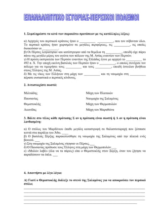 1. Συμπληρώστε τα κενά των παρακάτω προτάσεων με τις κατάλληλες λέξεις:
α) Αρχηγός του περσικού κράτους ήταν ο __________ __________, που τον σέβονταν όλοι.
Το περσικό κράτος ήταν χωρισμένο σε μεγάλες περιφέρειες, τις __________, τις οποίες
διοικούσαν οι __________.
β) Οι Πέρσες λεηλάτησαν και κατέστρεψαν από τα θεμέλια τη __________, επειδή είχε πάρει
πάνω της μεγάλο μέρος του αγώνα των πόλεων της Μ. Ασίας εναντίον των Περσών.
γ) Η πρώτη εκστρατεία των Περσών εναντίον της Ελλάδας έγινε με αρχηγό το __________ το
492 π. Χ. Την εποχή εκείνη βασιλιάς των Περσών ήταν ο __________, ο οποίος συνέχισε τον
πόλεμο για να τιμωρήσει τους __________ και τους __________, επειδή έστειλαν βοήθεια
στους Έλληνες της Μ. Ασίας.
δ) Με τις νίκες των Ελλήνων στη μάχη των __________ και τη ναυμαχία στη __________
πέρασε ουσιαστικά ο περσικός κίνδυνος.
2. Αντιστοιχίστε σωστά:
Μιλτιάδης Μάχη των Πλαταιών
Παυσανίας Ναυμαχία της Σαλαμίνας
Θεμιστοκλής Μάχη των Θερμοπυλών
Λεωνίδας Μάχη του Μαραθώνα
3. Βάλτε στο τέλος κάθε πρότασης Σ αν η πρόταση είναι σωστή ή Λ αν η πρόταση είναι
λανθασμένη:
α) Ο στόλος του Μαρδόνιου έπαθε μεγάλη καταστροφή σε θαλασσοταραχή που ξέσπασε κοντά
στα παράλια του Άθω. ____
β) Ο βασιλιάς Ξέρξης παρακολούθησε τη ναυμαχία της Σαλαμίνας από την πλαγιά ενός βουνού.
___
γ) Στη ναυμαχία της Σαλαμίνας νίκησαν οι Πέρσες.___
δ) Ο Παυσανίας πρόδωσε τους Έλληνες στη μάχη των Θερμοπυλών.___
ε) «Μολών λαβέ» (έλα να τα πάρεις) είπε ο Θεμιστοκλής στον Ξέρξη, όταν του ζήτησε να
παραδώσουν τα όπλα. ___
4. Απαντήστε με λίγα λόγια:
Α) Γιατί ο Θεμιστοκλής διάλεξε το στενό της Σαλαμίνας για να αποκρούσει τον περσικό
στόλο;
____________________________________________________________________________
____________________________________________________________________________
____________________________________________________________________________
____________________________________________________________________________
____________________________________________________________________________
Β) Τι σχέση έχει ο Μαραθώνιος δρόμος που γίνεται στους Ολυμπιακούς αγώνες με τους
περσικούς πολέμους;
 
