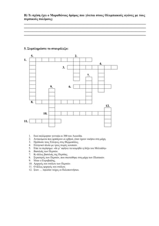 ____________________________________________________________________________
____________________________________________________________________________
____________________________________________________________________________
____________________________________________________________________________
5. Συμπληρώστε το σταυρόλεξο:
5. 2.
1.
4.
3.
7.
9. 6.
8.
12.
10.
11.
1. Εκεί πολέμησαν γενναία οι 300 του Λεωνίδα.
2. Αντικείμενα που αρπάζουν οι εχθροί, όταν έχουν νικήσει στη μάχη.
3. Πρόδωσε τους Έλληνες στις Θερμοπύλες.
4. Ελληνικό πλοίο με τρεις σειρές κουπιών.
5. Είπε το περίφημο: «δε μ’ αφήνει να κοιμηθώ η δόξα του Μιλτιάδη»
6. Βασιλιάς των Περσών.
7. Κι άλλος βασιλιάς της Περσίας.
8. Στρατηγός των Περσών, που σκοτώθηκε στη μάχη των Πλαταιών.
9. Ήταν ο Ευρυβιάδης.
10. Αρχηγός του στόλου των Περσών.
11. Ο άλλος αρχηγός του στόλου.
12. Στον … ύψωσαν τείχος οι Πελοποννήσιοι.
 