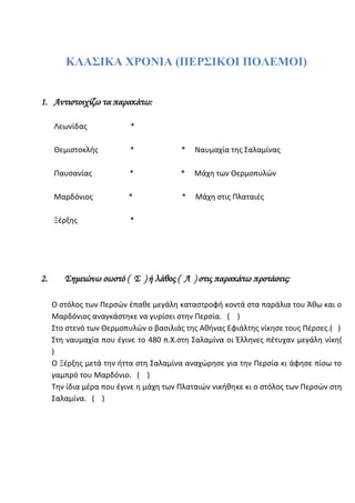 ΚΛΑΣΙΚΑ ΧΡΟΝΙΑ (ΠΕΡΣΙΚΟΙ ΠΟΛΕΜΟΙ)
1. Αντιστοιχίζω τα παρακάτω:
Λεωνίδας *
Θεμιστοκλής * * Ναυμαχία της Σαλαμίνας
Παυσανίας * * Μάχη των Θερμοπυλών
Μαρδόνιος * * Μάχη στις Πλαταιές
Ξέρξης *
2. Σημειώνω σωστό ( Σ ) ή λάθος ( Λ ) στις παρακάτω προτάσεις:
Ο στόλος των Περσών έπαθε μεγάλη καταστροφή κοντά στα παράλια του Άθω και ο
Μαρδόνιος αναγκάστηκε να γυρίσει στην Περσία. ( )
Στο στενό των Θερμοπυλών ο βασιλιάς της Αθήνας Εφιάλτης νίκησε τους Πέρσες.( )
Στη ναυμαχία που έγινε το 480 π.Χ. στη Σαλαμίνα οι Έλληνες πέτυχαν μεγάλη νίκη (
)
Ο Ξέρξης μετά την ήττα στη Σαλαμίνα αναχώρησε για την Περσία κι άφησε πίσω το
γαμπρό του Μαρδόνιο. ( )
Την ίδια μέρα που έγινε η μάχη των Πλαταιών νικήθηκε κι ο στόλος των Περσών στη
Σαλαμίνα. ( )
3. Επιλέγω τη σωστή απάντηση κυκλώνοντας το σωστό γράμμα:
 