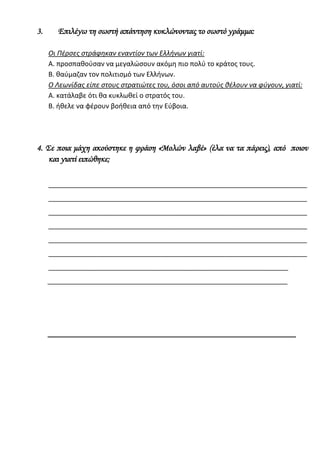 Οι Πέρσες στράφηκαν εναντίον των Ελλήνων γιατί:
Α. προσπαθούσαν να μεγαλώσουν ακόμη πιο πολύ το κράτος τους.
Β. θαύμαζαν τον πολιτισμό των Ελλήνων.
Ο Λεωνίδας είπε στους στρατιώτες του, όσοι από αυτούς θέλουν να φύγουν, γιατί:
Α. κατάλαβε ότι θα κυκλωθεί ο στρατός του.
B. ήθελε να φέρουν βοήθεια από την Εύβοια.
4. Σε ποια μάχη ακούστηκε η φράση «Μολών λαβέ» (έλα να τα πάρεις), από ποιον και
γιατί ειπώθηκε;
_____________________________________________________________________
_____________________________________________________________________
_____________________________________________________________________
_____________________________________________________________________
_____________________________________________________________________
_____________________________________________________________________
_____________________________________________________________________
_____________________________________________________________________
 