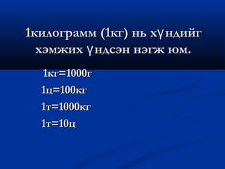 1килограмм (1кг) нь хү ндийг
  хэмжих ү ндсэн нэгж юм.
  1кг=1000г
  1ц=100кг
  1т=1000кг
  1т=10ц
 
